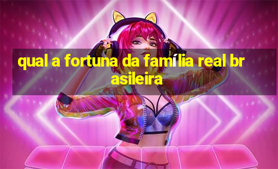 qual a fortuna da família real brasileira