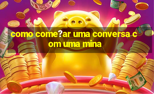 como come?ar uma conversa com uma mina