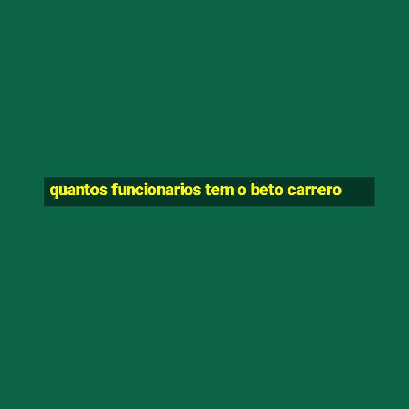 quantos funcionarios tem o beto carrero